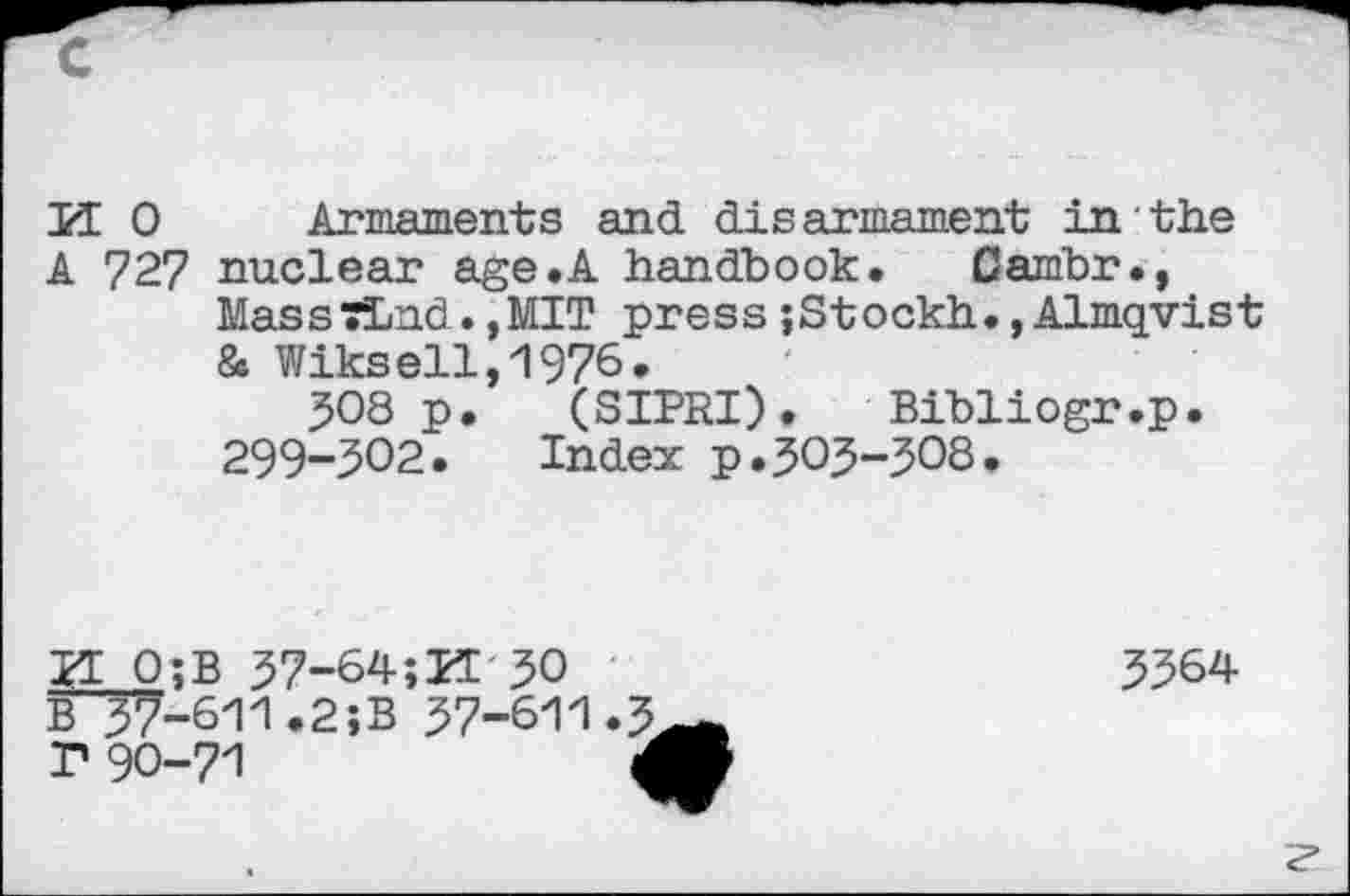 ﻿U 0 Armaments and disarmament in the
A 727 nuclear age.A handbook. Cambr., Mas s TLnd.,MIT pre s s;St ockh•,Almqvis t & Wiksell,1976.
508 p. (SIPRI). Bibliogr.p.
299-302•	Index p•505-308•
H 0;B 57-64;M 30 B^7-611.2;B 57-611.3 r 90-71	4
5364